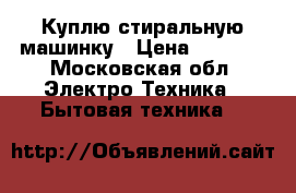 Куплю стиральную машинку › Цена ­ 3 500 - Московская обл. Электро-Техника » Бытовая техника   